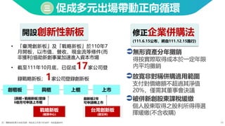18
促成多元出場帶動正向循環
三
開設創新性新板 修正企業併購法
(111.6.15公布，將自111.12.15施行)
無形資產分年攤銷
得按實際取得成本於一定年限
內平均攤銷
放寬非對稱併購適用範圍
支付對價總額不超過其淨值
20%，僅需其董事會決議
被併新創股東課稅緩繳
個人股東取得之股利所得得選
擇緩繳(不含收購)
上櫃
創櫃板 興櫃 上市
戰略新板
(櫃買中心)
台灣創新板
(證交所)
創新板2年
可申請轉上市
[興櫃+戰略新板]登錄
6個月可申請上市櫃
註：戰略新板累計12家登錄，6家成立年限少於15年，6家超過15年
• 「臺灣創新板」及「戰略新板」於110年7
月開板，以市值、營收、現金流等條件(而
非獲利)協助新創事業加速進入資本市場
• 截至111年10月底，已促成17家公司登
錄戰略新板；1家公司登錄創新板
 