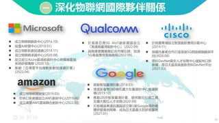 22
深化物聯網國際夥伴關係
一
◼ 成立物聯網創新中心(2016.10)
◼ 設置AI研發中心(2018.01)
◼ 成立微軟新創加速器(2018.11)
◼ 成立物聯網卓越中心(2020.08)
◼ 設立設立Azure區域級資料中心與擴編雲端
系統研發團隊 (2020.10)
◼ 推動「亞灣雲平台微軟新創加速器計畫」
(2022.04)
◼ 啟動智慧臺灣計畫(2018.03)
◼ 增資新臺幣260億元擴大在臺資料中心營運規
模(2019.10)
◼ 推動2020智慧臺灣計畫，提供數位行銷工具
及擴大數位人才培育(2020.09)
◼ 於板橋遠東通訊園區設立第1座Google海外硬
體研發基地開幕，成為亞太區最大的研發基地
(2021.01)
◼ 成立物聯網實驗室(2019.03)
◼ 於林口新創園設立AWS創新中心(2019.06)
◼ 成立高雄AWS雲端聯合創新中心(2022.03)
◼ 於桃園青埔設立智慧創新應用示範中心
(2019.11)
◼ 與國內業者合作打造首座5G開放網路驗測平
台(2020.08)
◼ 思科DevNet資安人才培育中心進駐林口新
創園，是亞太區首座創新思科DevNet平台
(2021.03)
◼ 於高雄亞灣5G AIoT創新園區設立
「高通南臺灣創新中心」 (2022.09)
◼ 與高雄展覽館簽訂合作備忘錄，加速
5G垂直應用落地商用(2022.09)
 