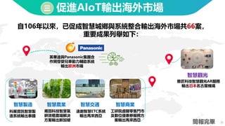 25
促進AIoT輸出海外市場
簡報完畢
三
自106年以來，已促成智慧城鄉與系統整合輸出海外市場共66案，
重要成果列舉如下：
科展資訊智慧製
造系統輸出泰國
智慧交通
智慧農業
智慧製造
英華達與Panasonic集團合
作開發嬰兒車動力輔助系統
輸出歐洲市場
智慧商業
遠創智慧ETC系統
輸出馬來西亞
智慧觀光
雅匠科技智慧觀光AR服務
輸出日本名古屋機場
甫田科技智慧氣
耕貨櫃農場解決
方案輸出新加坡
工研院虛擬零售門市
及數位優惠劵服務方
案輸出馬來西亞
 