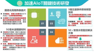 8
加速AIoT關鍵技術研發
一
5種交通事件即時預警
技術
國產化高階熱像晶片
5G毫米波關鍵材料 50＋智慧水質監控解決
方案
◼ 串聯菱光、榮創及佐臻預計於10
月成立「台灣熱像產業聯盟」
◼ 與高爾共同研發防疫熱影像感測
晶片及熱像機與系統開發，提供
熱像感測機完整解決方案，達成
高階熱像晶片國產自主目標
◼ 與杜邦合作開發「用於5G毫米波
無線通信設備之低温共燒陶瓷材
料」獲選全球百大科技研發獎
◼ 引導中石化投入銅箔基板產業上
游原料開發，協助轉進5G高階材
料開發
◼ 杜邦、羅德史瓦茲與國內電子材
料產業共同投入「低溫共燒陶瓷
技術」，建構臺灣5G通訊中下游
產業鏈自主化能力
廠區/民生廢水處理的即時監控、
流速控制、藥劑最適投入量等，
大幅降低水質處理成本，成功擴
散至國內各地工業廢水及民生用
水場域
建立全天候混合車流環境之AI物
件軌跡與事件辨識預測技術能量
01
交 通 事 件： 闖 紅燈 、 未 禮 讓 行
人、右轉側撞、追撞及自行車行
駛人行道等
以雲霧協作邊緣運算關鍵技術協助
智慧水質監控
03
04
02
 