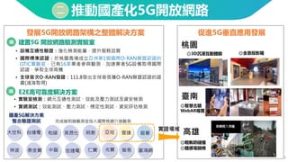 9
二 推動國產化5G開放網路
• 實驗室檢測：網元互通性測試、效能及壓力測試及資安檢測
• 實網測試：效能測試、壓力測試、穩定性測試、資安評估檢測
◎全息投影箱
◎智慧古蹟
WebAR導覽
◎輕軌防碰撞
◎體感電競椅
• 設備互通性驗證：強化檢測能量，提升服務品質
• 國際標準認證：於桃園青埔成立亞洲第1個國際O-RAN聯盟認證的
OTIC實驗室，已有16家業者參與驗測，加速業者5G設備取得國際
認證，爭取全球商機
• 全球首次O-RAN發證：111.8發出全球首張獲O-RAN聯盟認證的證
書(鴻海取得)
國產5G解決方案
整合驗證測試
建置5G 開放網路驗測實驗室
E2E高可靠度解決方案
發展5G開放網路架構之整體解決方案 促進5G垂直應用發展
桃園
臺南
高雄
和碩
台達電 明泰
智易
泰金寶 仁寶
宏達電 光寶
中磊
萊昂仕
富鴻網
完成端到端驗測並投入國際核網介接驗測
大世科
伸波
雲達
亞旭 啟碁
實證場域
◎3D沉浸互動體驗
 