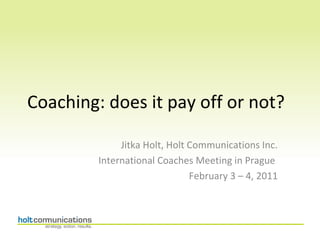 Coaching: does it pay off or not?

              Jitka Holt, Holt Communications Inc.
         International Coaches Meeting in Prague
                               February 3 – 4, 2011
 