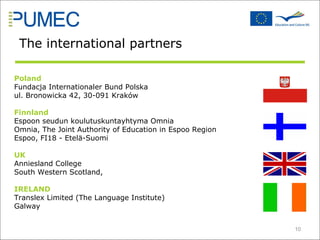 Poland Fundacja Internationaler Bund Polska ul. Bronowicka 42, 30-091 Kraków Finnland Espoon seudun koulutuskuntayhtyma Omnia Omnia, The Joint Authority of Education in Espoo Region Espoo, FI18 - Etelä-Suomi UK Anniesland College South Western Scotland,  IRELAND Translex Limited (The Language Institute) Galway The international partners 