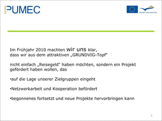 Im Frühjahr 2010 machten  wir uns  klar,  dass wir aus dem attraktiven „GRUNDVIG-Topf “  nicht einfach „Reisegeld “ haben möchten, sondern ein Projekt gefördert haben wollen, das auf die Lage unserer Zielgruppen eingeht Netzwerkarbeit und Kooperation befördert begonnenes fortsetzt und neue Projekte hervorbringen kann 