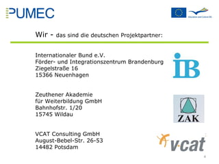 Wir -  das sind die deutschen Projektpartner: Internationaler Bund e.V.  Förder- und Integrationszentrum Brandenburg Ziegelstraße 16 15366 Neuenhagen Zeuthener Akademie für Weiterbildung GmbH Bahnhofstr. 1/20 15745 Wildau  VCAT Consulting GmbH August-Bebel-Str. 26-53 14482 Potsdam  