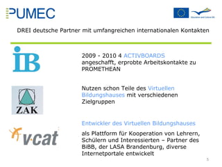2009 - 2010 4  ACTIVBOARDS  angeschafft, erprobte Arbeitskontakte zu PROMETHEAN DREI deutsche Partner mit umfangreichen internationalen Kontakten Nutzen schon Teile des  Virtuellen Bildungshauses  mit verschiedenen Zielgruppen Entwickler des Virtuellen Bildungshauses   als Plattform für Kooperation von Lehrern, Schülern und Interessierten – Partner des BiBB, der LASA Brandenburg, diverse Internetportale entwickelt 