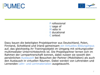 P  rofessional U  sage of  M  edia in  E  ducational  C  ontext Dazu bauen die beteiligten Projektpartner aus Deutschland, Polen, Finnland, Schottland und Irland gemeinsam  ein Virtuelles Bildungshaus  auf, das gleichzeitig ihr Trainingsobjekt im Umgang mit wirkungsvoller multimedialer Unterrichtstechnik ist. Die Projektpartner lernen sich im Rahmen der Lernpartnerschaft kennen, dabei nutzen sie sowohl den persönlichen  Austausch  bei Besuchen der Partner (Mobilitäten) als auch den Austausch in virtuellen Räumen. Dabei werden von Lehrenden und Lernenden  Lehr- und Lernmaterialien  ausgetauscht. 