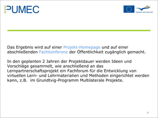 Das Ergebnis wird auf einer  Projekt-Homepage  und auf einer abschließenden  Fachkonferenz  der Öffentlichkeit zugänglich gemacht.  In den geplanten 2 Jahren der Projektdauer werden Ideen und Vorschläge gesammelt, wie anschließend an das Lernpartnerschaftsprojekt ein Fachforum für die Entwicklung von virtuellen Lern- und Lehrmaterialien und Methoden eingerichtet werden kann, z.B.  im Grundtvig-Programm Multilaterale Projekte.  