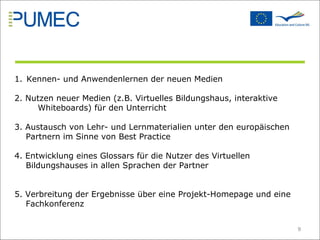 Kennen- und Anwendenlernen der neuen Medien  2. Nutzen neuer Medien (z.B. Virtuelles Bildungshaus, interaktive    Whiteboards) für den Unterricht 3. Austausch von Lehr- und Lernmaterialien unter den europäischen Partnern im Sinne von Best Practice  4. Entwicklung eines Glossars für die Nutzer des Virtuellen Bildungshauses in allen Sprachen der Partner 5. Verbreitung der Ergebnisse über eine Projekt-Homepage und eine Fachkonferenz  