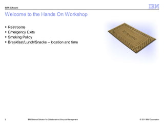 IBM Software


Welcome to the Hands On Workshop

   Restrooms
   Emergency Exits
   Smoking Policy
   Breakfast/Lunch/Snacks – location and time




2              IBM Rational Solution f or Collaborative Lifecycle Management   © 2011 IBM Corporation
 