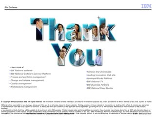 IBM Software




            Learn more at:
            IBM Rational software
                                                                                                                               Rational trial downloads
            IBM Rational Software Delivery Platform
                                                                                                                               Leading Innovation Web site
            Process and portfolio management
                                                                                                                               developerWorks Rational
            Change and release management
                                                                                                                               IBM Rational TV
            Quality management
                                                                                                                               IBM Business Partners
            Architecture management
                                                                                                                               IBM Rational Case Studies




© Copyright IBM Corporation 2008. All rights reserved. The inf ormation contained in these materials is prov ided f or inf ormational purposes only, and is prov ided AS IS without warranty of any kind, express or implied.

IBM shall not be responsible f or any damages arising out of the use of , or otherwise related to, these materials. Nothing contained in these materials is intended to, nor shall hav e the ef f ect of , creating any warranties
or representations f rom IBM or its suppliers or licensors, or altering the terms and conditions of the applicable license agreement gov erning the use of IBM sof tware. Ref erences in these materials to IBM products,
programs,
or serv ices do not imply that they will be av ailable in all countries in which IBM operates. Product release dates and/or capabilities ref erenced in these materials may change at any time at IBM’s sole discretion based on
market opportunities or other f actors, and are not intended to be a commitment to f uture product or f eature av ailability in any way. IBM, the IBM logo, Rational, the Rational logo, and other IBM products and serv ices are
trademarks of the International Business Machines Corporation, inCollaborative Lifecycle Management Other company, product, or serv ice names may be trademarks or serv ice marks of © 2011 IBM Corporation
      21                               IBM Rational Solution f or the United States, other countries or both.                                                                                              others.
 