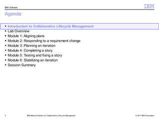 IBM Software


Agenda

   Introduction to Collaborative Lifecycle Management
   Lab Overview
   Module 1: Aligning plans
   Module 2: Responding to a requirement change
   Module 3: Planning an iteration
   Module 4: Completing a story
   Module 5: Testing and fixing a story
   Module 6: Stabilizing an iteration
   Session Summary




3              IBM Rational Solution f or Collaborative Lifecycle Management   © 2011 IBM Corporation
 