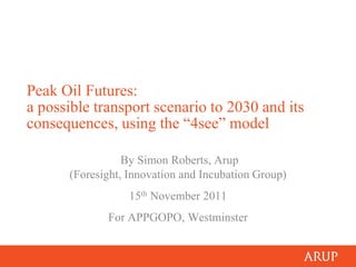 Peak Oil Futures:
a possible transport scenario to 2030 and its
consequences, using the “4see” model

                 By Simon Roberts, Arup
      (Foresight, Innovation and Incubation Group)
                  15th November 2011
             For APPGOPO, Westminster
 