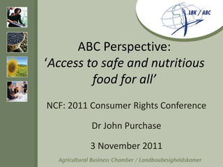 ABC Perspective:
‘Access to safe and nutritious
         food for all’
NCF: 2011 Consumer Rights Conference

          Dr John Purchase

         3 November 2011
 
