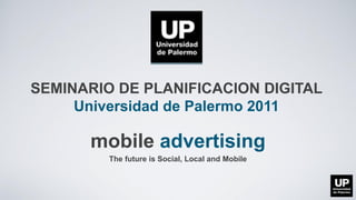 SEMINARIO DE PLANIFICACION DIGITAL
     Universidad de Palermo 2011

      mobile advertising
         The future is Social, Local and Mobile
 