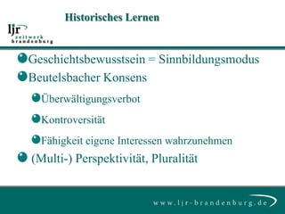 Historisches Lernen


Geschichtsbewusstsein = Sinnbildungsmodus
Beutelsbacher Konsens
  Überwältigungsverbot
  Kontroversität
  Fähigkeit eigene Interessen wahrzunehmen
(Multi-) Perspektivität, Pluralität
 