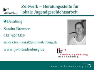 Zeitwerk – Beratungsstelle für
           lokale Jugendgeschichtsarbeit
  Beratung
Sandra Brenner
0331/6207539
sandra.brenner(at)ljr-brandenburg.de
www.ljr-brandenburg.de
 