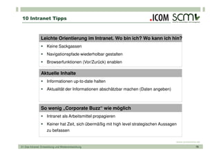 10 Intranet Tipps



                Leichte Orientierung im Intranet. Wo bin ich? Wo kann ich hin?
                     Keine Sackgassen
                     Navigationspfade wiederholbar gestalten
                     Browserfunktionen (Vor/Zurück) enablen

                Aktuelle Inhalte
                     Informationen up-to-date halten
                     Aktualität der Informationen abschätzbar machen (Daten angeben)



                So wenig „Corporate Buzz“ wie möglich
                     Intranet als Arbeitsmittel propagieren
                     Keiner hat Zeit, sich übermäßig mit high level strategischen Aussagen
                     zu befassen

                                                                                         www.scmonline.de
01 Das Intranet: Entwicklung und Weiterentwicklung                                                    16
 