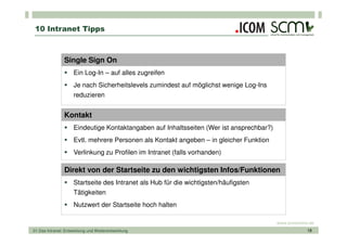 10 Intranet Tipps



                Single Sign On
                     Ein Log-In – auf alles zugreifen
                     Je nach Sicherheitslevels zumindest auf möglichst wenige Log-Ins
                     reduzieren


                Kontakt
                     Eindeutige Kontaktangaben auf Inhaltsseiten (Wer ist ansprechbar?)
                     Evtl. mehrere Personen als Kontakt angeben – in gleicher Funktion
                     Verlinkung zu Profilen im Intranet (falls vorhanden)

                Direkt von der Startseite zu den wichtigsten Infos/Funktionen
                     Startseite des Intranet als Hub für die wichtigsten/häufigsten
                     Tätigkeiten
                     Nutzwert der Startseite hoch halten

                                                                                          www.scmonline.de
01 Das Intranet: Entwicklung und Weiterentwicklung                                                     18
 