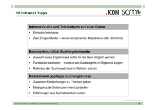 10 Intranet Tipps



                Intranet-Suche und Telefonbuch auf allen Seiten
                     Einfache Interfaces
                     Zwei Eingabefelder – keine komplizierten Dropdowns oder ähnliches



                Benutzerfreundlich Suchergebnisseite
                     Auswahl eines Ergebnisses sollte für die User möglich werden
                     Fundstelle darstellen – Kontext des Suchbegriffs im Ergebnis zeigen
                     Relevanz der Suchergebnisse in Relation setzen

                Redaktionell gepflegte Suchergebnisse
                     Zusätzlich Empfehlungen zu Themen geben
                     Meistgenutzte Seiten prominent darstellen
                     Erfahrungen aus Suchstatistiken nutzen

                                                                                           www.scmonline.de
01 Das Intranet: Entwicklung und Weiterentwicklung                                                      19
 