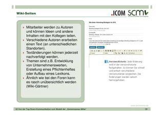 Wiki-Seiten



          Mitarbeiter werden zu Autoren
          und können Ideen und andere
          Inhalten mit den Kollegen teilen.
          Verschiedene Autoren erarbeiten
          einen Text (an unterschiedlichen
          Standorten).
          Textänderungen können jederzeit
          nachverfolgt werden.
          Themen sind z.B. Entwicklung
          von Unternehmenswerten,
          Erstellung eines Pflichtenheftes
          oder Aufbau eines Lexikons.
          Ähnlich wie bei den Foren kann
          es rasch unübersichtlich werden
          (Wiki-Gärtner)




                                                                       www.scmonline.de
02 Von der Top-Down-Kommunikation zum Modell der „Gemeinsamen Mitte“                33
 