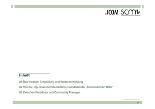 Inhalt
01 Das Intranet: Entwicklung und Weiterentwicklung
02 Von der Top-Down-Kommunikation zum Modell der „Gemeinsamen Mitte“
03 Zwischen Redakteur und Community Manager

                                                                       www.scmonline.de
                                                                                    37
 