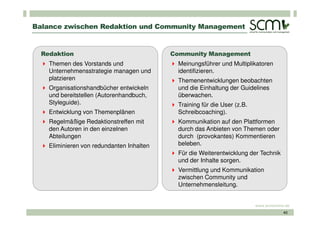 Balance zwischen Redaktion und Community Management


  Redaktion                                Community Management
    Themen des Vorstands und                Meinungsführer und Multiplikatoren
    Unternehmensstrategie managen und       identifizieren.
    platzieren                              Themenentwicklungen beobachten
    Organisationshandbücher entwickeln      und die Einhaltung der Guidelines
    und bereitstellen (Autorenhandbuch,     überwachen.
    Styleguide).                            Training für die User (z.B.
    Entwicklung von Themenplänen            Schreibcoaching).
    Regelmäßige Redaktionstreffen mit       Kommunikation auf den Plattformen
    den Autoren in den einzelnen            durch das Anbieten von Themen oder
    Abteilungen                             durch (provokantes) Kommentieren
    Eliminieren von redundanten Inhalten    beleben.
                                            Für die Weiterentwicklung der Technik
                                            und der Inhalte sorgen.
                                            Vermittlung und Kommunikation
                                            zwischen Community und
                                            Unternehmensleitung.


                                                                          www.scmonline.de
                                                                                       40
 