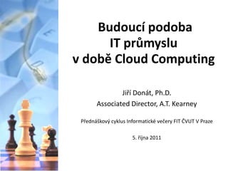 Budoucí podoba
      IT průmyslu
v době Cloud Computing

               Jiří Donát, Ph.D.
       Associated Director, A.T. Kearney

 Přednáškový cyklus Informatické večery FIT ČVUT V Praze

                      5. října 2011
 