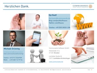 Communardo Software GmbH
                                                                                              Kleiststraße 10 a
                                                                                              01129 Dresden

                                                                                              Leinfelder Straße 64
                                                                                              70771 Leinfelden-Echterdingen

                                                                                              www.communardo.de/




Communardo Software GmbH · Kleiststraße 10a · D-01129 Dresden/Germany · Fon +49 (0) 351/833 820 · Mail info@communardo.de · www.communardo.de   Autor   24
 