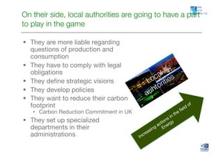 On their side, local authorities are going to have a part
to play in the game

  They are more liable regarding
   questions of production and
   consumption 
  They have to comply with legal
   obligations
  They deﬁne strategic visions
  They develop policies
  They want to reduce their carbon
   footprint
   •  Carbon Reduction Commitment in UK
  They set up specialized
   departments in their
   administrations
 