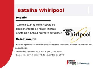 Batalha Whirlpool
    Desafio

    ―Como inovar na comunicação do
    posicionamento de nossas marcas
    Brastemp e Consul no Ponto de Venda?‖

    Detalhamento

   Batalha apresenta o que é o ponto de venda Whirlpool e como se comporta o
    consumidor.
   Convidava participante a visitar ponto de venda.
   Data do encerramento: 03 de novembro de 2009
 