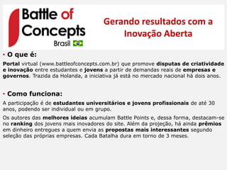 Gerando resultados com a
                                          Inovação Aberta
• O que é:
Portal virtual (www.battleofconcepts.com.br) que promove disputas de criatividade
e inovação entre estudantes e jovens a partir de demandas reais de empresas e
governos. Trazida da Holanda, a iniciativa já está no mercado nacional há dois anos.


• Como funciona:
A participação é de estudantes universitários e jovens profissionais de até 30
anos, podendo ser individual ou em grupo.
Os autores das melhores ideias acumulam Battle Points e, dessa forma, destacam-se
no ranking dos jovens mais inovadores do site. Além da projeção, há ainda prêmios
em dinheiro entregues a quem envia as propostas mais interessantes segundo
seleção das próprias empresas. Cada Batalha dura em torno de 3 meses.
 
