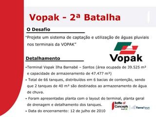 Vopak - 2ª Batalha
O Desafio
―Projete um sistema de captação e utilização de águas pluviais

    nos terminais da VOPAK‖


Detalhamento
 Terminal   Vopak Ilha Barnabé – Santos (área ocupada de 39.525 m²
    e capacidade de armazenamento de 47.477 m³)
   Total de 66 tanques, distribuídos em 6 bacias de contenção, sendo
    que 2 tanques de 40 m³ são destinados ao armazenamento de água
    de chuva.
   Foram apresentadas planta com o layout do terminal, planta geral
    de drenagem e detalhamento dos tanques.
   Data do encerramento: 12 de julho de 2010
 