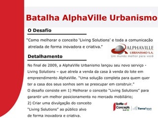 Batalha AlphaVille Urbanismo
O Desafio

―Como melhorar o conceito ‗Living Solutions‘ e toda a comunicação
atrelada de forma inovadora e criativa.‖

Detalhamento
No final de 2009, a AlphaVille Urbanismo lançou seu novo serviço -
Living Solutions – que atrela a venda da casa à venda do lote em
empreendimento AlphaVille. ―Uma solução completa para quem quer
ter a casa dos seus sonhos sem se preocupar em construir.‖
O desafio consiste em 1) Melhorar o conceito ―Living Solutions‖ para
garantir um melhor posicionamento no mercado mobiliário;
2) Criar uma divulgação do conceito
―Living Solutions‖ ao público alvo
de forma inovadora e criativa.
 