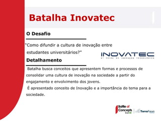 Batalha Inovatec
O Desafio

―Como difundir a cultura de inovação entre
estudantes universitários?‖
Detalhamento
 Batalha busca conceitos que apresentem formas e processos de
consolidar uma cultura de inovação na sociedade a partir do
engajamento e envolvimento dos jovens.
 É apresentado conceito de Inovação e a importância do tema para a
sociedade.
 