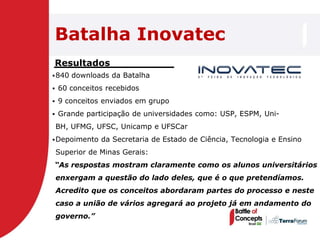 Batalha Inovatec
Resultados
 840   downloads da Batalha
   60 conceitos recebidos
   9 conceitos enviados em grupo
   Grande participação de universidades como: USP, ESPM, Uni-
    BH, UFMG, UFSC, Unicamp e UFSCar
 Depoimento    da Secretaria de Estado de Ciência, Tecnologia e Ensino
    Superior de Minas Gerais:
“As respostas mostram claramente como os alunos universitários
    enxergam a questão do lado deles, que é o que pretendíamos.
    Acredito que os conceitos abordaram partes do processo e neste
    caso a união de vários agregará ao projeto já em andamento do
    governo.”
 