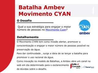 Batalha Ambev
 Movimento CYAN
O Desafio

 Qual a sua estratégia para engajar o maior
número de pessoas no Movimento Cyan?


Detalhamento
O Movimento CYAN tem como missão alertar, promover a
conscientização e engajar o maior número de pessoas possível na
preservação da água.
Para dar continuidade , surge a ideia de se lançar a batalha para
promover o uso racional da água.
Como inovação no modelo de Batalhas, a Ambev abre um canal na
web em dia determinado para o esclarecimento
de dúvidas sobre o desafio.
 