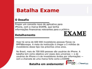 Batalha Exame
O Desafio
Propor um conceito novo de aplicativo para
iPhone, com a marca EXAME, que tenha
informações financeiras relevantes para o público.

Detalhamento

 Hoje há cerca de 600 000 investidores pessoas físicas na
 BMF&Bovespa. A meta da instituição é chegar a 5 milhões de
 investidores desse tipo nos próximos cinco anos.

 No Brasil, mais de 700 000 pessoas são usuárias de iPhone. A
 batalha tem como objetivo unir esses dois universos — o de
 usuários de iPhone e o de investidores ávidos por informações —
 com a chancela de uma marca forte como a EXAME

             Batalha em andamento!
 