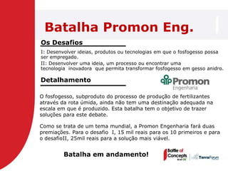 Batalha Promon Eng.
Os Desafios
I: Desenvolver ideias, produtos ou tecnologias em que o fosfogesso possa
ser empregado.
II: Desenvolver uma ideia, um processo ou encontrar uma
tecnologia inovadora que permita transformar fosfogesso em gesso anidro.

Detalhamento

O fosfogesso, subproduto do processo de produção de fertilizantes
através da rota úmida, ainda não tem uma destinação adequada na
escala em que é produzido. Esta batalha tem o objetivo de trazer
soluções para este debate.

Como se trata de um tema mundial, a Promon Engenharia fará duas
premiações. Para o desafio I, 15 mil reais para os 10 primeiros e para
o desafioII, 25mil reais para a solução mais viável.


         Batalha em andamento!
 