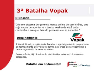 3ª Batalha Vopak
O Desafio

―Crie um sistema de gerenciamento online de caminhões, que
 seja capaz de apontar em tempo real onde está cada
 caminhão e em que fase do processo ele se encontra.‖


 Detalhamento

A Vopak Brasil, propõe nesta Batalha o aperfeiçoamento do processo
de rastreamento dos veículos dentro das áreas de carregamento e
descarregamento de seus terminais.

Como prêmio, R$15 mil serão distribuídos entre os 10 primeiros
colocados.


         Batalha em andamento!
 