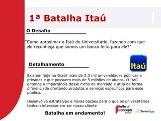 1ª Batalha Itaú
O Desafio

―Como aproximar o Itaú do Universitário, fazendo com que
 ele reconheça que somos um banco feito para ele?‖



 Detalhamento

Existem hoje no Brasil mais de 2,3 mil universidades públicas e
privadas e que possuem mais de 5 milhões de alunos. O Itaú
entende a importância desse nicho de mercado e atua de forma
diferenciada ofertando produtos e serviços específicos para esse
público.

Desenvolva estratégias e novas opções para o que os universitários
tenham interesse em ser nosso cliente

         Batalha em andamento!
 