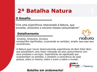 2ª Batalha Natura
O Desafio

"Crie uma experiência relacionada à Natura, que
 encante, emocione e envolva nossos consumidores"

 Detalhamento
 Encante, Emocione, Envolva
compartilhe significados, surpreenda os sentidos, amplie
consciências.

A Natura quer inovar desenvolvendo experiências de Bem Estar Bem
que possibilitem uma maior interação de seus consumidores com
seus produtos e serviços. Experiências de significado que
surpreendam os sentidos, e ampliem a consciência de cada
pessoa, sobre si mesma, sobre o outro e sobre o mundo.




         Batalha em andamento!
 