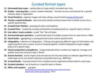 Curated format types
17. (Animated) data maps: overlay data on maps and/or animated over time
18. Guides – Learning Sites: custom created textbooks. The best courses and tutorials for a specific
    industry, topic or application
19. Visual timelines: organize images and notes along a visual timeline (www.storify.com)
20. Teacher curated textbooks: best and most relevant content drawn from multiple sources for a
    specific teacher/class
21. Curated Color Palettes: grouping of colors and swatches
22. Curated Films: created by curating contributions (crowdsourced) on a specific topic or theme
23. Live video / music curation: curate “live” like a DJ does
24. Summarized open questions: a synthesized view of multiple answers from an open forum / Q&A
25. Social books: aggregating / curating personal social content posted online
26. Infographics: collection of infographics. Picking and organizing different types of information and
    organizing them into a custom visual or bringing together related inforgraphics to get a bigger
    picture of a specific topic
27. Visual compositions and galleries: image pinboards where curators can organize, manage, and
    publish visual sets around a topic / theme
28. Search channels: search engine and channels do not rely exclusively on software algorithms but
    make large use fo user-driven selections and preferences (e.g.: #NPTech)
29. Curated books: licensed content from multiple sources organized and formated in novel ways
30. Curated calendars: set of events on a specific topic or theme
31. Offers and coupons: groupon
                        http://www.masternewmedia.org/curated-content-delivery-formats-
                        beyond-news-portals-and-magazines/ 9/6/11
 