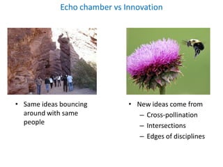 Echo chamber vs Innovation




• Same ideas bouncing         • New ideas come from
  around with same               – Cross-pollination
  people                         – Intersections
                                 – Edges of disciplines
 