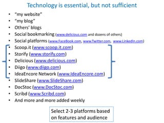 Technology is essential, but not sufficient
•   “my website”
•   “my blog”
•   Others’ blogs
•   Social bookmarking (www.delicious.com and dozens of others)
•   Social platforms (www.FaceBook.com, www.Twitter.com, www.LinkedIn.com)
•   Scoop.it (www.scoop.it.com)
•   Storify (www.storify.com)
•   Delicious (www.delicious.com)
•   Diigo (www.diigo.com)
•   IdeaEncore Network (www.IdeaEncore.com)
•   SlideShare (www.SlideShare.com)
•   DocStoc (www.DocStoc.com)
•   Scribd (www.Scribd.com)
•   And more and more added weekly

                       Select 2-3 platforms based
                       on features and audience
 