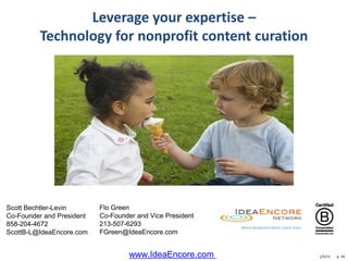 Leverage your expertise –
         Technology for nonprofit content curation




Scott Bechtler-Levin       Flo Green
Co-Founder and President   Co-Founder and Vice President
858-204-4672               213-507-6293
ScottB-L@IdeaEncore.com    FGreen@IdeaEncore.com


                                    www.IdeaEncore.com     1/5/11   p. 34
 