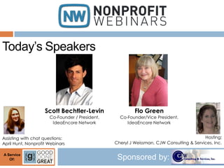 Today’s Speakers



                    Scott Bechtler-Levin                 Flo Green
                      Co-Founder / President,     Co-Founder/Vice President,
                       IdeaEncore Network            IdeaEncore Network


Assisting with chat questions:                                                           Hosting:
April Hunt, Nonprofit Webinars                  Cheryl J Weissman, CJW Consulting & Services, Inc.

A Service
   Of:                                           Sponsored by:
 