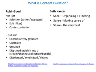 What is Content Curation?

RobinGood                                                  Beth Kanter
Not just                                                   • Seek – Organizing + Filtering
• Selection (gather/aggregate)                             • Sense - Making sense of
• Edit (filter)
                                                           • Share - the very best
• Contextualization

…But also
• Collaboratively gathered
• Organized
• Grouped
• Displayed (publish into a
  stream/channel/collection/bundle)
• Distributed / syndicated / shared
 http://www.masternewmedia.org/curated-content-delivery-     http://www.slideshare.net/kanter/content-curation-for-funders
 formats-beyond-news-portals-and-magazines/
 