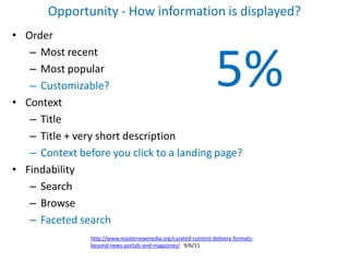 Opportunity - How information is displayed?
• Order



                                                                5%
   – Most recent
   – Most popular
   – Customizable?
• Context
   – Title
   – Title + very short description
   – Context before you click to a landing page?
• Findability
   – Search
   – Browse
   – Faceted search
                http://www.masternewmedia.org/curated-content-delivery-formats-
                beyond-news-portals-and-magazines/ 9/6/11
 