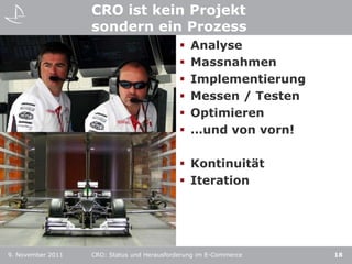 CRO ist kein Projekt
                   sondern ein Prozess
                    Formula 1  Analyse
                    Windkanal  Massnahmen
                    Cockpit    Implementierung
                                Messen / Testen
                                Optimieren
                                …und von vorn!

                                              Kontinuität
                                              Iteration




9. November 2011   CRO: Status und Herausforderung im E-Commerce   18
 